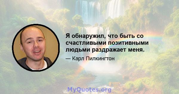 Я обнаружил, что быть со счастливыми позитивными людьми раздражает меня.