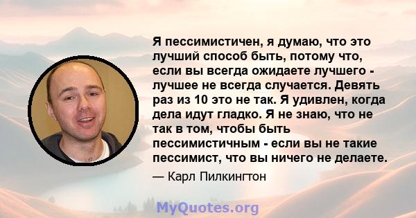 Я пессимистичен, я думаю, что это лучший способ быть, потому что, если вы всегда ожидаете лучшего - лучшее не всегда случается. Девять раз из 10 это не так. Я удивлен, когда дела идут гладко. Я не знаю, что не так в