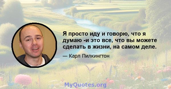 Я просто иду и говорю, что я думаю -и это все, что вы можете сделать в жизни, на самом деле.