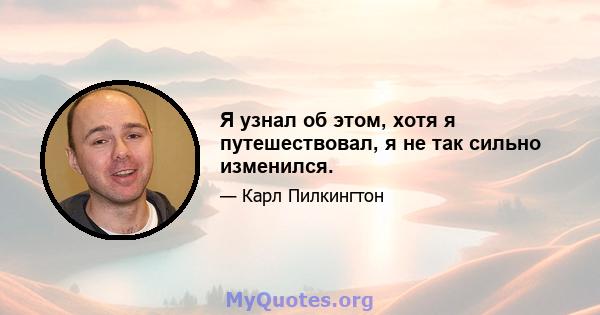 Я узнал об этом, хотя я путешествовал, я не так сильно изменился.