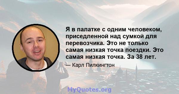 Я в палатке с одним человеком, приседленной над сумкой для перевозчика. Это не только самая низкая точка поездки. Это самая низкая точка. За 38 лет.