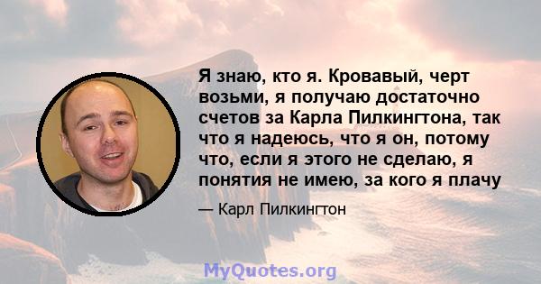 Я знаю, кто я. Кровавый, черт возьми, я получаю достаточно счетов за Карла Пилкингтона, так что я надеюсь, что я он, потому что, если я этого не сделаю, я понятия не имею, за кого я плачу