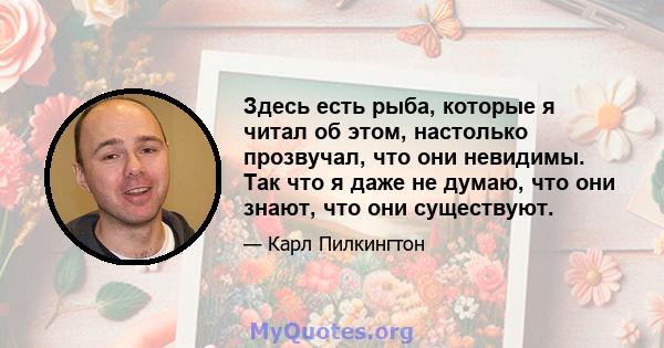 Здесь есть рыба, которые я читал об этом, настолько прозвучал, что они невидимы. Так что я даже не думаю, что они знают, что они существуют.