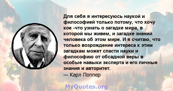 Для себя я интересуюсь наукой и философией только потому, что хочу кое -что узнать о загадке мира, в которой мы живем, и загадке знаний человека об этом мире. И я считаю, что только возрождение интереса к этим загадкам