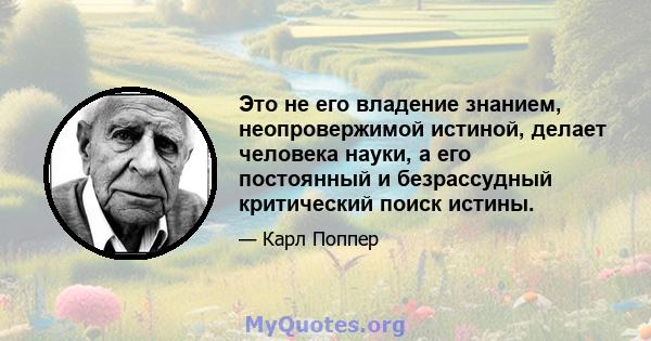 Это не его владение знанием, неопровержимой истиной, делает человека науки, а его постоянный и безрассудный критический поиск истины.