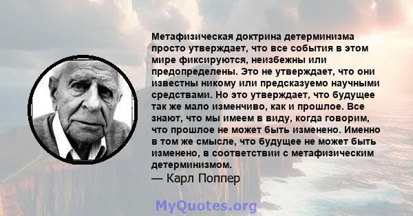 Метафизическая доктрина детерминизма просто утверждает, что все события в этом мире фиксируются, неизбежны или предопределены. Это не утверждает, что они известны никому или предсказуемо научными средствами. Но это