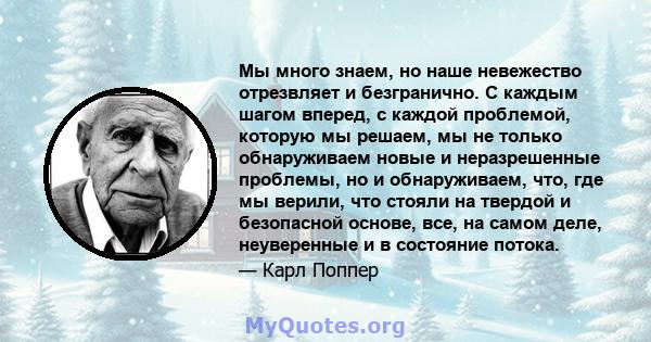 Мы много знаем, но наше невежество отрезвляет и безгранично. С каждым шагом вперед, с каждой проблемой, которую мы решаем, мы не только обнаруживаем новые и неразрешенные проблемы, но и обнаруживаем, что, где мы верили, 