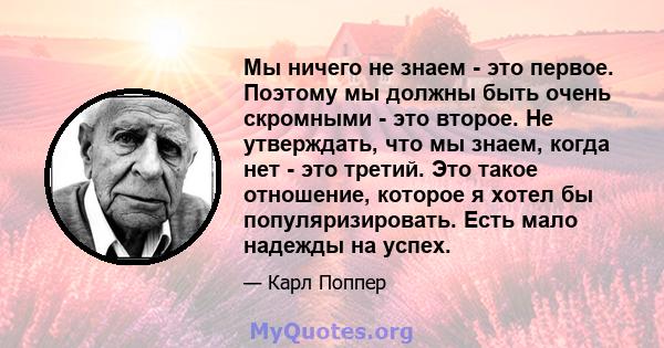 Мы ничего не знаем - это первое. Поэтому мы должны быть очень скромными - это второе. Не утверждать, что мы знаем, когда нет - это третий. Это такое отношение, которое я хотел бы популяризировать. Есть мало надежды на