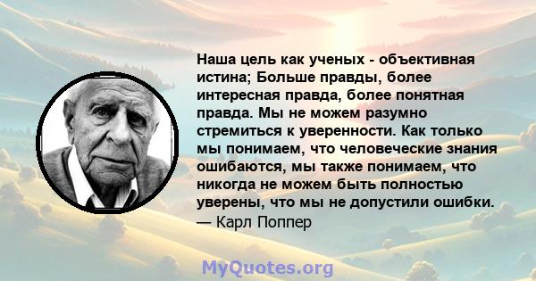 Наша цель как ученых - объективная истина; Больше правды, более интересная правда, более понятная правда. Мы не можем разумно стремиться к уверенности. Как только мы понимаем, что человеческие знания ошибаются, мы также 