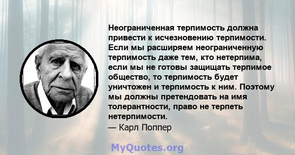 Неограниченная терпимость должна привести к исчезновению терпимости. Если мы расширяем неограниченную терпимость даже тем, кто нетерпима, если мы не готовы защищать терпимое общество, то терпимость будет уничтожен и