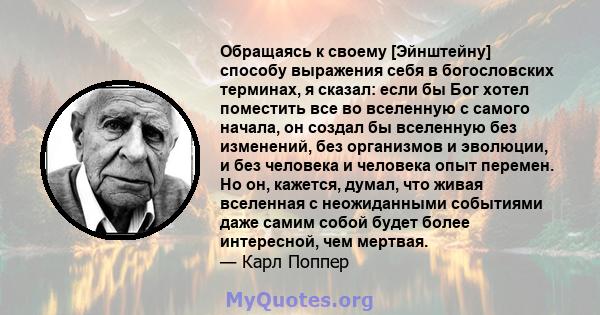 Обращаясь к своему [Эйнштейну] способу выражения себя в богословских терминах, я сказал: если бы Бог хотел поместить все во вселенную с самого начала, он создал бы вселенную без изменений, без организмов и эволюции, и