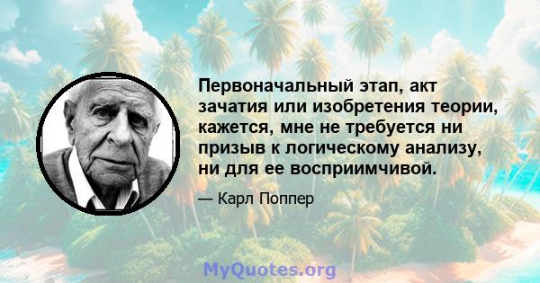 Первоначальный этап, акт зачатия или изобретения теории, кажется, мне не требуется ни призыв к логическому анализу, ни для ее восприимчивой.