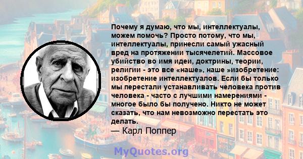 Почему я думаю, что мы, интеллектуалы, можем помочь? Просто потому, что мы, интеллектуалы, принесли самый ужасный вред на протяжении тысячелетий. Массовое убийство во имя идеи, доктрины, теории, религии - это все