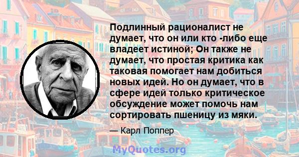 Подлинный рационалист не думает, что он или кто -либо еще владеет истиной; Он также не думает, что простая критика как таковая помогает нам добиться новых идей. Но он думает, что в сфере идей только критическое