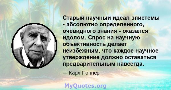 Старый научный идеал эпистемы - абсолютно определенного, очевидного знания - оказался идолом. Спрос на научную объективность делает неизбежным, что каждое научное утверждение должно оставаться предварительным навсегда.