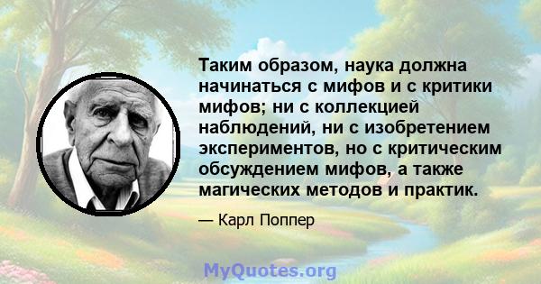 Таким образом, наука должна начинаться с мифов и с критики мифов; ни с коллекцией наблюдений, ни с изобретением экспериментов, но с критическим обсуждением мифов, а также магических методов и практик.