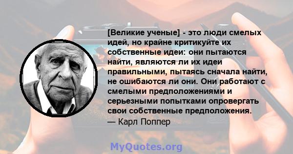 [Великие ученые] - это люди смелых идей, но крайне критикуйте их собственные идеи: они пытаются найти, являются ли их идеи правильными, пытаясь сначала найти, не ошибаются ли они. Они работают с смелыми предположениями