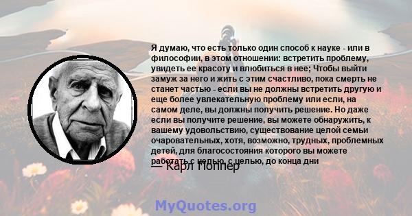 Я думаю, что есть только один способ к науке - или в философии, в этом отношении: встретить проблему, увидеть ее красоту и влюбиться в нее; Чтобы выйти замуж за него и жить с этим счастливо, пока смерть не станет частью 