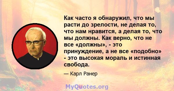 Как часто я обнаружил, что мы расти до зрелости, не делая то, что нам нравится, а делая то, что мы должны. Как верно, что не все «должны», - это принуждение, а не все «подобно» - это высокая мораль и истинная свобода.