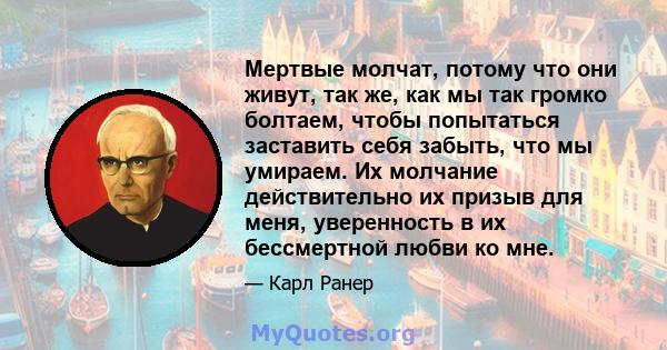 Мертвые молчат, потому что они живут, так же, как мы так громко болтаем, чтобы попытаться заставить себя забыть, что мы умираем. Их молчание действительно их призыв для меня, уверенность в их бессмертной любви ко мне.