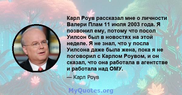 Карл Роув рассказал мне о личности Валери Плам 11 июля 2003 года. Я позвонил ему, потому что посол Уилсон был в новостях на этой неделе. Я не знал, что у посла Уилсона даже была жена, пока я не поговорил с Карлом