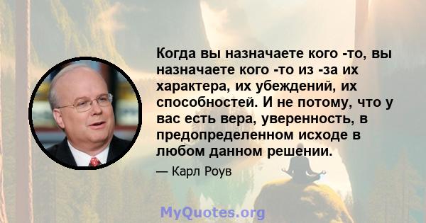 Когда вы назначаете кого -то, вы назначаете кого -то из -за их характера, их убеждений, их способностей. И не потому, что у вас есть вера, уверенность, в предопределенном исходе в любом данном решении.