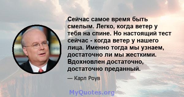 Сейчас самое время быть смелым. Легко, когда ветер у тебя на спине. Но настоящий тест сейчас - когда ветер у нашего лица. Именно тогда мы узнаем, достаточно ли мы жесткими. Вдохновлен достаточно, достаточно преданный.