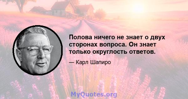 Полова ничего не знает о двух сторонах вопроса. Он знает только округлость ответов.