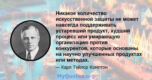 Никакое количество искусственной защиты не может навсегда поддерживать устаревший продукт, худший процесс или умирающую организацию против конкурентов, которые основаны на научно улучшенных продуктах или методах.