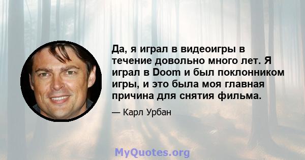 Да, я играл в видеоигры в течение довольно много лет. Я играл в Doom и был поклонником игры, и это была моя главная причина для снятия фильма.