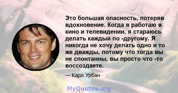 Это большая опасность, потеряв вдохновение. Когда я работаю в кино и телевидении, я стараюсь делать каждый по -другому. Я никогда не хочу делать одно и то же дважды, потому что тогда вы не спонтанны, вы просто что -то