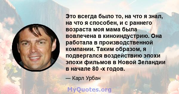 Это всегда было то, на что я знал, на что я способен, и с раннего возраста моя мама была вовлечена в киноиндустрию. Она работала в производственной компании. Таким образом, я подвергался воздействию эпохи эпохи фильмов