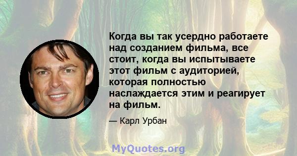 Когда вы так усердно работаете над созданием фильма, все стоит, когда вы испытываете этот фильм с аудиторией, которая полностью наслаждается этим и реагирует на фильм.