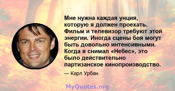 Мне нужна каждая унция, которую я должен проехать. Фильм и телевизор требуют этой энергии. Иногда сцены боя могут быть довольно интенсивными. Когда я снимал «Небес», это было действительно партизанское кинопроизводство.