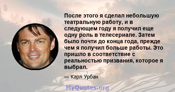 После этого я сделал небольшую театральную работу, и в следующем году я получил еще одну роль в телесериале. Затем было почти до конца года, прежде чем я получил больше работы. Это пришло в соответствие с реальностью