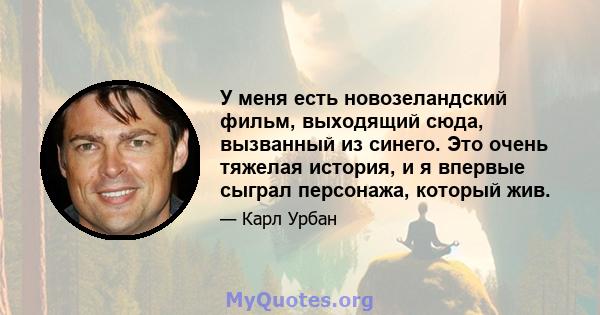 У меня есть новозеландский фильм, выходящий сюда, вызванный из синего. Это очень тяжелая история, и я впервые сыграл персонажа, который жив.