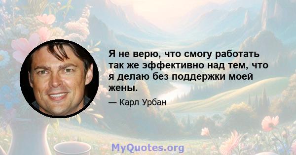 Я не верю, что смогу работать так же эффективно над тем, что я делаю без поддержки моей жены.