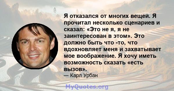 Я отказался от многих вещей. Я прочитал несколько сценариев и сказал: «Это не я, я не заинтересован в этом». Это должно быть что -то, что вдохновляет меня и захватывает мое воображение. Я хочу иметь возможность сказать