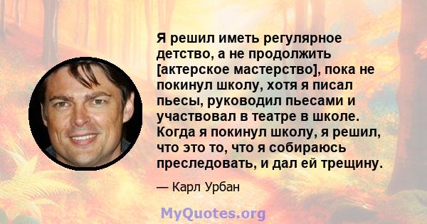 Я решил иметь регулярное детство, а не продолжить [актерское мастерство], пока не покинул школу, хотя я писал пьесы, руководил пьесами и участвовал в театре в школе. Когда я покинул школу, я решил, что это то, что я