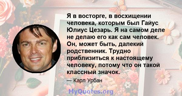 Я в восторге, в восхищении человека, которым был Гайус Юлиус Цезарь. Я на самом деле не делаю его как сам человек. Он, может быть, далекий родственник. Трудно приблизиться к настоящему человеку, потому что он такой