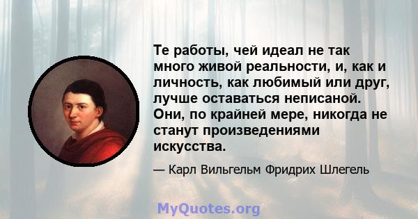 Те работы, чей идеал не так много живой реальности, и, как и личность, как любимый или друг, лучше оставаться неписаной. Они, по крайней мере, никогда не станут произведениями искусства.