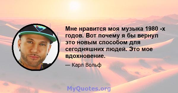 Мне нравится моя музыка 1980 -х годов. Вот почему я бы вернул это новым способом для сегодняшних людей. Это мое вдохновение.