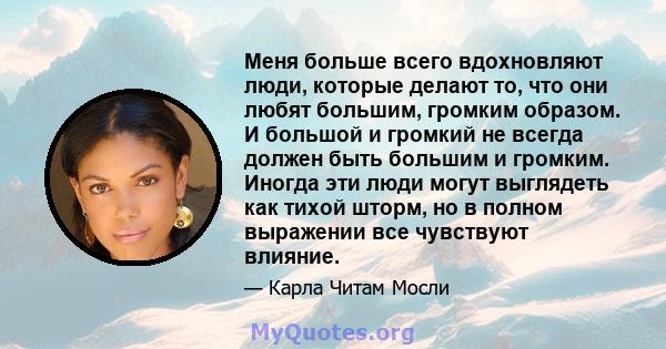 Меня больше всего вдохновляют люди, которые делают то, что они любят большим, громким образом. И большой и громкий не всегда должен быть большим и громким. Иногда эти люди могут выглядеть как тихой шторм, но в полном