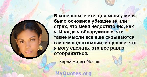 В конечном счете, для меня у меня было основное убеждение или страх, что меня недостаточно, как я. Иногда я обнаруживаю, что такие мысли все еще скрываются в моем подсознании, и лучшее, что я могу сделать, это все равно 