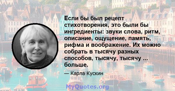 Если бы был рецепт стихотворения, это были бы ингредиенты: звуки слова, ритм, описание, ощущение, память, рифма и воображение. Их можно собрать в тысячу разных способов, тысячу, тысячу ... больше.