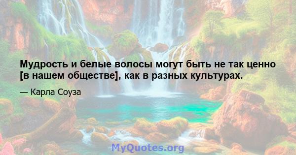 Мудрость и белые волосы могут быть не так ценно [в нашем обществе], как в разных культурах.