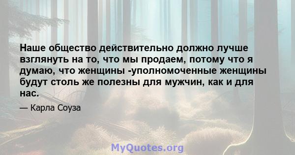 Наше общество действительно должно лучше взглянуть на то, что мы продаем, потому что я думаю, что женщины -уполномоченные женщины будут столь же полезны для мужчин, как и для нас.