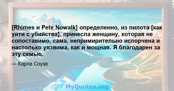 [Rhimes и Pete Nowalk] определенно, из пилота [как уйти с убийства], принесла женщину, которая не сопоставимо, сама, непримирительно испорчена и настолько уязвима, как и мощная. Я благодарен за эту семью.