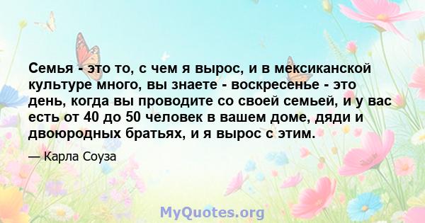 Семья - это то, с чем я вырос, и в мексиканской культуре много, вы знаете - воскресенье - это день, когда вы проводите со своей семьей, и у вас есть от 40 до 50 человек в вашем доме, дяди и двоюродных братьях, и я вырос 