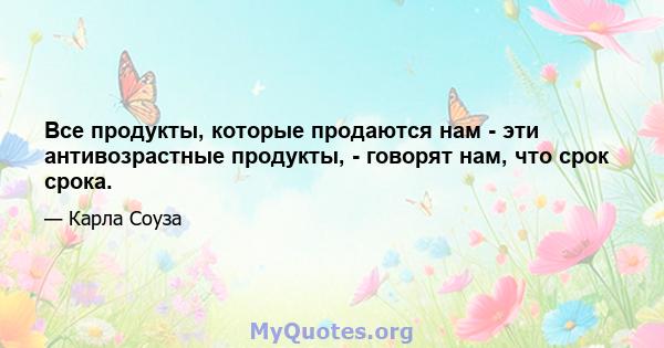 Все продукты, которые продаются нам - эти антивозрастные продукты, - говорят нам, что срок срока.